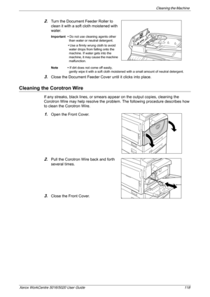 Page 118Cleaning the Machine 
Xerox WorkCentre 5016/5020 User Guide 118
2.Turn the Document Feeder Roller to 
clean it with a soft cloth moistened with 
water.
Important • Do not use cleaning agents other 
than water or neutral detergent.
•Use a firmly wrung cloth to avoid 
water drops from falling onto the 
machine. If water gets into the 
machine, it may cause the machine 
malfunction.
Note • If dirt does not come off easily, 
gently wipe it with a soft cloth moistened with a small amount of neutral...