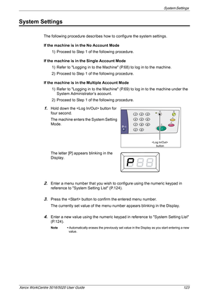 Page 123System Settings 
Xerox WorkCentre 5016/5020 User Guide 123
System Settings
The following procedure describes how to configure the system settings.
If the machine is in the No Account Mode
1) Proceed to Step 1 of the following procedure.
If the machine is in the Single Account Mode
1) Refer to Logging in to the Machine (P.68) to log in to the machine.
2) Proceed to Step 1 of the following procedure.
If the machine is in the Multiple Account Mode
1) Refer to Logging in to the Machine (P.69) to log in to...