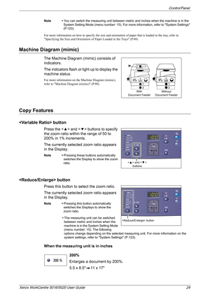 Page 24Control Panel 
Xerox WorkCentre 5016/5020 User Guide 24
Note • You can switch the measuring unit between metric and inches when the machine is in the 
System Setting Mode (menu number: 15). For more information, refer to System Settings 
(P.123).
For more information on how to specify the size and orientation of paper that is loaded in the tray, refer to 
Specifying the Size and Orientation of Paper Loaded in the Trays (P.49).
Machine Diagram (mimic)
The Machine Diagram (mimic) consists of 
indicators....