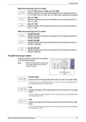 Page 27Control Panel 
Xerox WorkCentre 5016/5020 User Guide 27
When the measuring unit is in inches
11 x 17” SEF, 8.5 x 13” SEF, 8.5 x 14” SEF
Select this option if the size and orientation of an original document is 
11 x 17” SEF, 8.5 x 13” SEF, 8.5 x 14” SEF when using the N-up feature.
8.5 x 11” SEF
Select this option if the size and orientation of an original document is 
8.5 x 11” SEF.
8.5 x 11” LEF
Select this option if the size and orientation of an original document is 
8.5 x 11” LEF.
When the measuring...