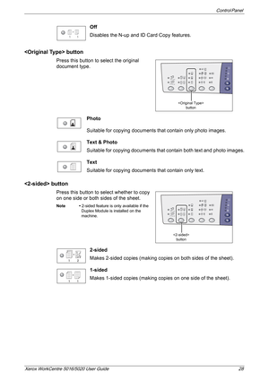 Page 28Control Panel 
Xerox WorkCentre 5016/5020 User Guide 28
Off
Disables the N-up and ID Card Copy features.
 button
Press this button to select the original 
document type.
Photo
Suitable for copying documents that contain only photo images.
Text & Photo
Suitable for copying documents that contain both text and photo images.
Text
Suitable for copying documents that contain only text.
 button
Press this button to select whether to copy 
on one side or both sides of the sheet.
Note • 2-sided feature is only...
