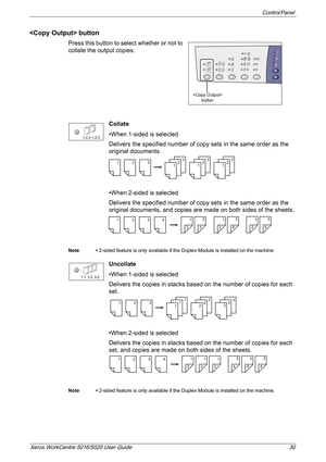 Page 30Control Panel 
Xerox WorkCentre 5016/5020 User Guide 30
 button
Press this button to select whether or not to 
collate the output copies.
Collate
•When 1-sided is selected
Delivers the specified number of copy sets in the same order as the 
original documents. 
•When 2-sided is selected
Delivers the specified number of copy sets in the same order as the 
original documents, and copies are made on both sides of the sheets. 
Note • 2-sided feature is only available if the Duplex Module is installed on the...