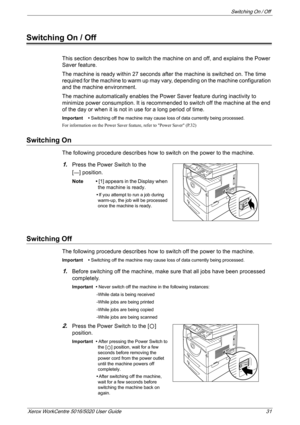 Page 31Switching On / Off 
Xerox WorkCentre 5016/5020 User Guide 31
Switching On / Off
This section describes how to switch the machine on and off, and explains the Power 
Saver feature.
The machine is ready within 27 seconds after the machine is switched on. The time 
required for the machine to warm up may vary, depending on the machine configuration 
and the machine environment.
The machine automatically enables the Power Saver feature during inactivity to 
minimize power consumption. It is recommended to...