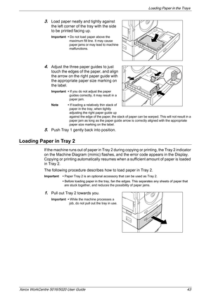 Page 43Loading Paper in the Trays 
Xerox WorkCentre 5016/5020 User Guide 43
3.Load paper neatly and tightly against 
the left corner of the tray with the side 
to be printed facing up.
Important • Do not load paper above the 
maximum fill line. It may cause 
paper jams or may lead to machine 
malfunctions.
4.Adjust the three paper guides to just 
touch the edges of the paper, and align 
the arrow on the right paper guide with 
the appropriate paper size marking on 
the label.
Important • If you do not adjust...