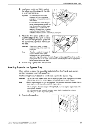 Page 44Loading Paper in the Trays 
Xerox WorkCentre 5016/5020 User Guide 44
2.Load paper neatly and tightly against 
the left corner of the tray with the side 
to be printed facing up.
Important • Do not load paper above the 
maximum fill line. It may cause 
paper jams or may lead to machine 
malfunctions.
•Do not add a new stack of paper 
on top of the remaining paper in the 
tray. Remove the remaining paper 
in the tray, put it together with a 
new stack of paper, align the edges 
neatly, then load the stack...