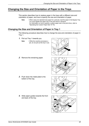 Page 46Changing the Size and Orientation of Paper in the Trays 
Xerox WorkCentre 5016/5020 User Guide 46
Changing the Size and Orientation of Paper in the Trays
This section describes how to replace paper in the trays with a different size and 
orientation of paper, and how to specify the size and orientation of paper.
Note • When using non-standard size paper for a print job, load the paper in the Bypass Tray. 
You must register the paper size in the print driver in advance.
For information on how to specify a...