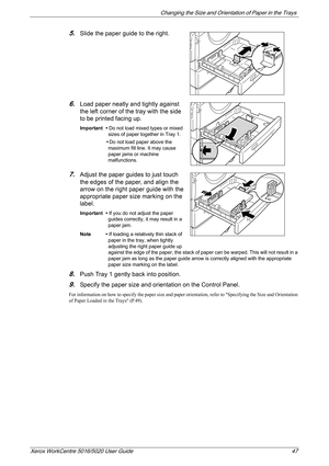 Page 47Changing the Size and Orientation of Paper in the Trays 
Xerox WorkCentre 5016/5020 User Guide 47
5.Slide the paper guide to the right.
6.Load paper neatly and tightly against 
the left corner of the tray with the side 
to be printed facing up.
Important • Do not load mixed types or mixed 
sizes of paper together in Tray 1.
•Do not load paper above the 
maximum fill line. It may cause 
paper jams or machine 
malfunctions.
7.Adjust the paper guides to just touch 
the edges of the paper, and align the...