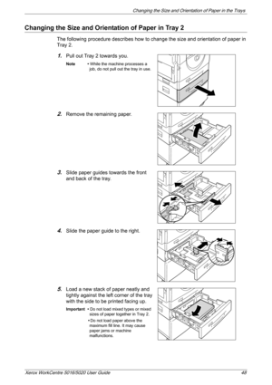 Page 48Changing the Size and Orientation of Paper in the Trays 
Xerox WorkCentre 5016/5020 User Guide 48
Changing the Size and Orientation of Paper in Tray 2
The following procedure describes how to change the size and orientation of paper in 
Tray 2.
1.Pull out Tray 2 towards you.
Note • While the machine processes a 
job, do not pull out the tray in use.
2.Remove the remaining paper.
3.Slide paper guides towards the front 
and back of the tray.
4.Slide the paper guide to the right.
5.Load a new stack of paper...