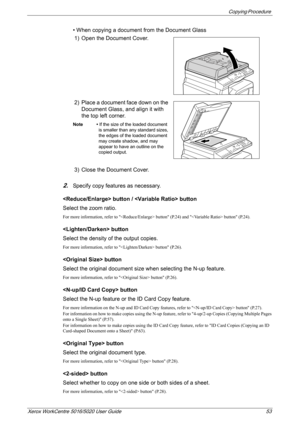 Page 53Copying Procedure 
Xerox WorkCentre 5016/5020 User Guide 53
• When copying a document from the Document Glass
1) Open the Document Cover.
2) Place a document face down on the 
Document Glass, and align it with 
the top left corner. 
Note • If the size of the loaded document 
is smaller than any standard sizes, 
the edges of the loaded document 
may create shadow, and may 
appear to have an outline on the 
copied output.
3) Close the Document Cover.
2.Specify copy features as necessary.
 button /  button...