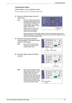 Page 54Copying Procedure 
Xerox WorkCentre 5016/5020 User Guide 54
 button
Select whether or not to collate the output.
For more information, refer to  button (P.30).
3.Press the  button to 
select a tray. 
Note • Press the  button 
repeatedly until the desired tray is 
lit on the Machine Diagram (mimic). 
For information on the  button, refer to  button (P.23). 
•When Tray 1 and Tray 2 are lit 
simultaneously, the machine 
selects a tray automatically.
•When pressing the  button, the size and orientation of...