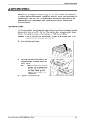 Page 55Loading Documents 
Xerox WorkCentre 5016/5020 User Guide 55
Loading Documents
When loading an original document to copy, you can place it on the Document Glass, 
or load it in the Document Feeder. This section describes how to place documents on 
the Document Glass and in the Document Feeder. Information is also given on the 
paper capacity and the supported paper types for the Document Glass and the 
Document Feeder.
Document Glass
The Document Glass supports a single sheet, a book, and other similar...