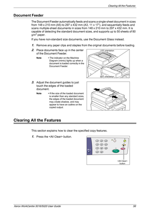 Page 56Clearing All the Features 
Xerox WorkCentre 5016/5020 User Guide 56
Document Feeder
The Document Feeder automatically feeds and scans a single-sheet document in sizes 
from 148 x 210 mm (A5) to 297 x 432 mm (A3, 11 x 17”), and sequentially feeds and 
scans multiple-sheet documents in sizes from 148 x 210 mm to 297 x 432 mm. It is 
capable of detecting the standard document sizes, and supports up to 50 sheets of 80 
g/m2 paper.
If you have non-standard size documents, use the Document Glass instead....
