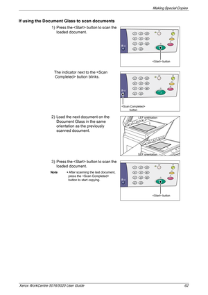 Page 62Making Special Copies 
Xerox WorkCentre 5016/5020 User Guide 62
If using the Document Glass to scan documents
1) Press the  button to scan the 
loaded document.
The indicator next to the  button blinks.
2) Load the next document on the 
Document Glass in the same 
orientation as the previously 
scanned document.
3) Press the  button to scan the 
loaded document.
Note • After scanning the last document, 
press the  
button to start copying.
 button
 
button
LEF orientation
SEF orientation
 button 