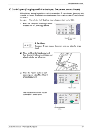 Page 63Making Special Copies 
Xerox WorkCentre 5016/5020 User Guide 63
ID Card Copies (Copying an ID Card-shaped Document onto a Sheet)
ID Card Copy feature is used to copy both sides of an ID card-shaped document onto 
one side of a sheet. The following procedure describes how to copy an ID card-shaped 
document.
Important • When selecting the ID Card Copy feature, the zoom ratio is fixed to 100%.
1.Press the  button 
to select the ID Card Copy feature.
ID Card Copy
Copies an ID card-shaped document onto one...