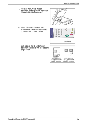 Page 64Making Special Copies 
Xerox WorkCentre 5016/5020 User Guide 64
4.Flip over the ID Card-shaped 
document, and align it with the top left 
corner of the Document Glass.
5.Press the  button to start 
scanning the loaded ID card-shaped 
document and to start copying.
Both sides of the ID card-shaped 
document are copied onto one side of a 
single sheet.
 button
When copying on 
paper that is loaded in 
the LEF orientationWhen copying on 
paper that is loaded 
in the SEF orientation 