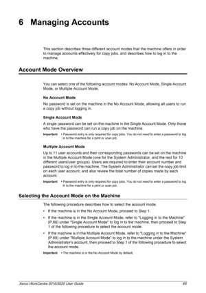 Page 65Xerox WorkCentre 5016/5020 User Guide 65
6 Managing Accounts
This section describes three different account modes that the machine offers in order 
to manage accounts effectively for copy jobs, and describes how to log in to the 
machine.
Account Mode Overview
You can select one of the following account modes: No Account Mode, Single Account 
Mode, or Multiple Account Mode.
No Account Mode
No password is set on the machine in the No Account Mode, allowing all users to run 
a copy job without logging in....