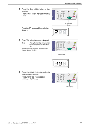 Page 66Account Mode Overview 
Xerox WorkCentre 5016/5020 User Guide 66
1.Press the  button for four 
seconds.
The machine enters the System Setting 
Mode.
The letter [P] appears blinking in the 
Display.
2.Enter 70 using the numeric keypad.
Note • The system setting menu number 
for selecting an account mode is 
70.
For information on the system settings, refer to 
System Settings (P.123).
3.Press the  button to confirm the 
entered menu number.
The currently-set value appears 
blinking in the Display....