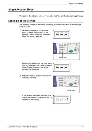 Page 68Single Account Mode 
Xerox WorkCentre 5016/5020 User Guide 68
Single Account Mode
This section describes how to log in when the machine is in the Single Account Mode.
Logging in to the Machine 
The following procedure describes how to log in when the machine is in the Single 
Account Mode. 
1.When the machine is in the Single 
Account Mode, [---] appears in the 
Display. Enter a three-digit password 
using the numeric keypad.
For security reasons, as you enter each 
digit of the password, a hyphen...