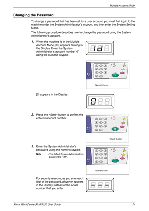 Page 71Multiple Account Mode 
Xerox WorkCentre 5016/5020 User Guide 71
Changing the Password
To change a password that has been set for a user account, you must first log in to the 
machine under the System Administrator’s account, and then enter the System Setting 
Mode.
The following procedure describes how to change the password using the System 
Administrator’s account.
1.When the machine is in the Multiple 
Account Mode, [Id] appears blinking in 
the Display. Enter the System 
Administrator’s account...