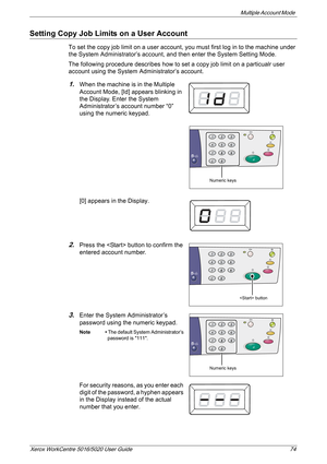 Page 74Multiple Account Mode 
Xerox WorkCentre 5016/5020 User Guide 74
Setting Copy Job Limits on a User Account
To set the copy job limit on a user account, you must first log in to the machine under 
the System Administrator’s account, and then enter the System Setting Mode. 
The following procedure describes how to set a copy job limit on a particualr user 
account using the System Administrator’s account.
1.When the machine is in the Multiple 
Account Mode, [Id] appears blinking in 
the Display. Enter the...