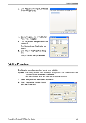 Page 80Printing Procedure 
Xerox WorkCentre 5016/5020 User Guide 80
3.Click the [Configuration] tab, and select 
[Custom Paper Size].
4.Specify the paper size in the [Custom 
Paper Size] dialog box.
5.Click [OK] to save the specified custom 
paper size.
The [Custom Paper Size] dialog box 
closes.
6.Click [OK] on the [Properties] dialog 
box.
The [Properties] dialog box closes.
Printing Procedure
The following procedure describes how to run a print job.
Important • The printing procedure varies depending on the...