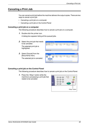Page 82Canceling a Print Job 
Xerox WorkCentre 5016/5020 User Guide 82
Canceling a Print Job
You can cancel a print job before the machine delivers the output copies. There are two 
ways to cancel a print job:
• Canceling a print job on a computer
• Canceling a print job on the Control Panel
Canceling a print job on a computer
The following procedure describes how to cancel a print job on a computer.
1.Double-click the printer icon.
A dialog box appears listing all the queued jobs.
2.Select the print job that...