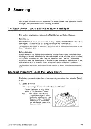 Page 83Xerox WorkCentre 5016/5020 User Guide 83
8 Scanning
This chapter describes the scan driver (TWAIN driver) and the scan application (Button 
Manager), and provides the basic scanning procedure.
The Scan Driver (TWAIN driver) and Button Manager
This section provides information on the TWAIN driver and Button Manager.
TWAIN driver
The TWAIN driver allows you to acquire an image that is scanned on the machine. You 
can import a scanned image to a computer through the TWAIN driver.
For information on how to...