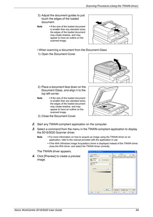 Page 84Scanning Procedure (Using the TWAIN driver) 
Xerox WorkCentre 5016/5020 User Guide 84
2) Adjust the document guides to just 
touch the edges of the loaded 
document.
Note • If the size of the loaded document 
is smaller than any standard sizes, 
the edges of the loaded document 
may create shadow, and may 
appear to have an outline on the 
scanned image.
• When scanning a document from the Document Glass
1) Open the Document Cover.
2) Place a document face down on the 
Document Glass, and align it to the...