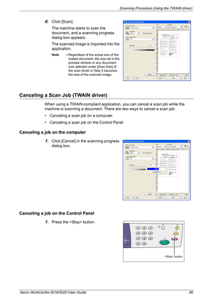 Page 86Scanning Procedure (Using the TWAIN driver) 
Xerox WorkCentre 5016/5020 User Guide 86
6.Click [Scan].
The machine starts to scan the 
document, and a scanning progress 
dialog box appears.
The scanned image is imported into the 
application.
Note • Regardless of the actual size of the 
loaded document, the size set in the 
preview window or any document 
size selected under [Area Size] of 
the scan driver in Step 5 becomes 
the size of the scanned image.
Canceling a Scan Job (TWAIN driver)
When using a...