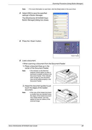 Page 88Scanning Procedure (Using Button Manager) 
Xerox WorkCentre 5016/5020 User Guide 88
Note • For more information on each item, click the [Help] button in the scan driver.
3.Select [OK] to save the specified 
settings in Button Manager.
The [WorkCentre 5016/5020 Scan 
Button Manager] dialog box closes.
4.Press the  button.
5.Load a document. 
• When scanning a document from the Document Feeder
1) Place a document face up in the 
center of the Document Feeder.
Note • The indicator on the Machine 
Diagram...