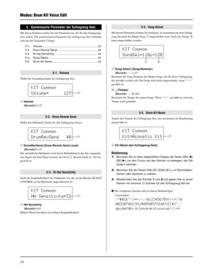 Page 10424
Modus: Drum Kit Voice Edit
KIT Common
Volume=      127
q
KIT Common
DrumRevSend   40
q
KIT Common
HH Sensitivty=32
q
KIT Common
SongSel=110ƒ=120
qw
5.  Gemeinsame Parameter der Schlagzeug-Sets
Mit dieser Funktion stellen Sie die Parameter ein, die für alle Schlagzeug-
Sets gelten. Die gemeinsamen Parameter der Schlagzeug-Sets befinden
sich auf den folgenden 5 Pages.
5-1. Volume ....................................................................... 24
5-2. Drum Reverb Send...