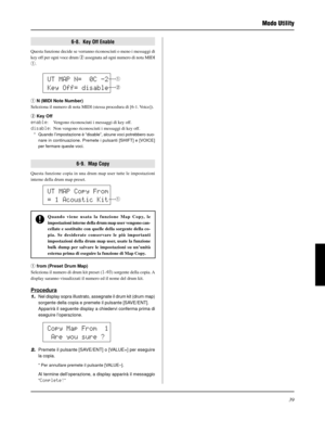 Page 19939
Modo Utility
6-9.  Map Copy
Questa funzione copia in una drum map user tutte le impostazioni
interne della drum map preset.
UT MAP N=  0C -2
Key Off= disable
q N (MIDI Note Number)
Seleziona il numero di nota MIDI (stessa procedura di [6-1. Voice]).
w Key Off
enable: Vengono riconosciuti i messaggi di key off.
disable: Non vengono riconosciuti i messaggi di key off.
* Quando l’impostazione è “disable”, alcune voci potrebbero suo-
nare in continuazione. Premete i pulsanti [SHIFT] e [VOICE]
per fermare...