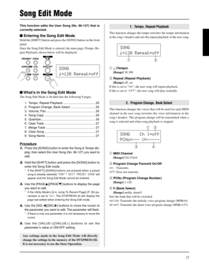 Page 2525
This function edits the User Song (No. 96-127) that is
currently selected.
 Entering the Song Edit Mode
Hold the [SHIFT] button and press the [SONG] button on the front
panel.
Once the Song Edit Mode is entered, the main page (Tempo, Re-
peat Playback) shown below will be displayed.
1.  Tempo, Repeat Playback
This function changes the tempo (rewrites the tempo information
in the song’s header) and sets the repeat playback of the user song.
Song Edit Mode
 What’s in the Song Edit Mode
The Song Edit...