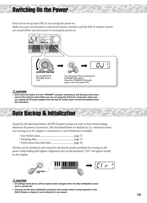 Page 1313
Switching On the Power
Once youve set up your DJX-II, try turning the power on.
Make sure your sound systems main level/volume control(s) and the DJX-II volume control 
are turned all the way down prior to turning the power on. 
•  Even when the switch is in the “STANDBY” position, electricity is still ﬂowing to the instru-
ment at the minimum level. When you are not using the DJX-II for a long time, make sure 
you unplug the AC power adaptor from the wall AC outlet, and/or remove the batteries from...