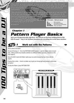 Page 1414
1Work out with the Patterns
Here’s where it all starts!  
Hit one of the keys (1 - 10) in the PATTERN PLAYER section — and the Pattern starts immedi-
ately.  Hitting another key instantly switches to a different Pattern (actually, a Variation on the 
main Pattern).
Since the DJX-II starts the Pattern right away, be careful to press the key in time with the 
rhythm. 
Practice this a while — there’s no better way to get your timing tight and develop a solid sense 
of rhythm!
To stop the Pattern, press...