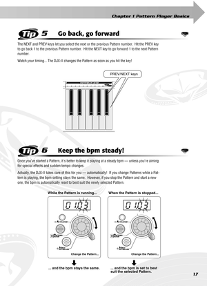 Page 17Chapter 1 Pattern Player Basics
17
5Go back, go forward
The NEXT and PREV keys let you select the next or the previous Pattern number.  Hit the PREV key 
to go back 1 to the previous Pattern number.  Hit the NEXT key to go forward 1 to the next Pattern 
number.
Watch your timing... The DJX-II changes the Pattern as soon as you hit the key!
6Keep the bpm steady!
Once you’ve started a Pattern, its better to keep it playing at a steady bpm — unless you’re aiming 
for special effects and sudden tempo...