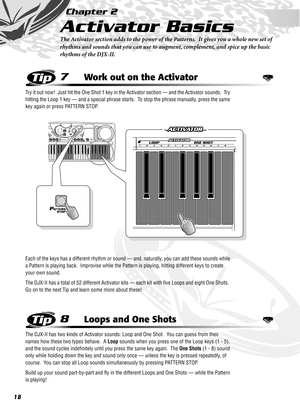 Page 1818
Chapter 2
Activator Basics
The Activator section adds to the power of the Patterns.  It gives you a whole new set of 
rhythms and sounds that you can use to augment, complement, and spice up the basic 
rhythms of the DJX-II.
7Work out on the Activator
Try it out now!  Just hit the One Shot 1 key in the Activator section — and the Activator sounds.  Try 
hitting the Loop 1 key — and a special phrase starts.  To stop the phrase manually, press the same 
key again or press PATTERN STOP.
Each of the keys...