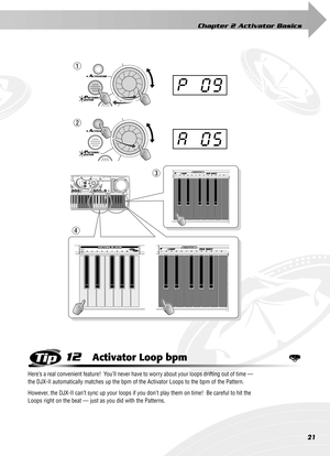 Page 21Chapter 2 Activator Basics
21
12Activator Loop bpm
Here’s a real convenient feature!  You’ll never have to worry about your loops drifting out of time — 
the DJX-II automatically matches up the bpm of the Activator Loops to the bpm of the Pattern.
However, the DJX-II can’t sync up your loops if you don’t play them on time!  Be careful to hit the 
Loops right on the beat — just as you did with the Patterns.
A05
p09
q
e
r
w 
