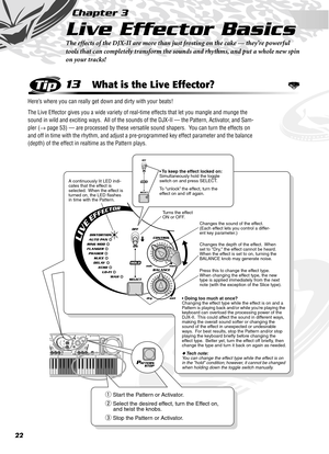 Page 2222
Chapter 3
Live Effector Basics
The effects of the DJX-II are more than just frosting on the cake — they’re powerful 
tools that can completely transform the sounds and rhythms, and put a whole new spin 
on your tracks!
13What is the Live Effector?
Here’s where you can really get down and dirty with your beats!
The Live Effector gives you a wide variety of real-time effects that let you mangle and munge the 
sound in wild and exciting ways.  All of the sounds of the DJX-II — the Pattern, Activator, and...