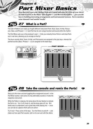 Page 2929
Chapter 6
Part Mixer Basics
Now that you’ve got your rhythm chops up to speed and some DJ tricks up your sleeve, 
it’s time to work on the Parts!  This chapter — and the two that follow — give you the 
keys to building interesting arrangements and instrumental textures.  Not to mention 
some slammin’ and smokin’ tracks!
27What is a Part?
The DJX-II Patterns are made up of eight different instrument Parts: Kick, Snare, Hi-Hat, Percus-
sion, Bass, and Phrases 1 - 3.  Each Part has its own unique...