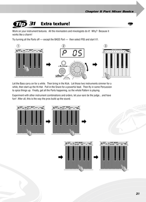 Page 31Chapter 6 Part Mixer Basics
31
31Extra texture!
Work on your instrument textures.  All the mixmasters and mixologists do it!  Why?  Because it 
works like a charm!
Try turning all the Parts off — except the BASS Part —  then select P05 and start V1. 
Let the Bass carry on for a while.  Then bring in the Kick.  Let those two instruments simmer for a 
while, then start up the Hi-Hat.  Pull in the Snare for a powerful beat.  Then ﬂy in some Percussion 
to spice things up.  Finally, get all the Parts...