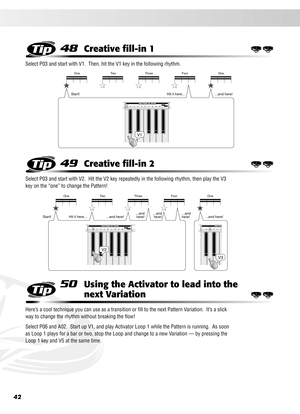 Page 4242
48Creative ﬁll-in 1
Select P03 and start with V1.  Then, hit the V1 key in the following rhythm.
49Creative ﬁll-in 2
Select P03 and start with V2.  Hit the V2 key repeatedly in the following rhythm, then play the V3 
key on the “one” to change the Pattern!
50Using the Activator to lead into the 
next Variation
Here’s a cool technique you can use as a transition or ﬁll to the next Pattern Variation.  It’s a slick 
way to change the rhythm without breaking the ﬂow!
Select P06 and A02.  Start up V1, and...