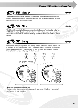 Page 45Chapter 13 Live Effector Power Tips
45
55Phaser
Tweak the knob until you hit the “sweet spot” — the point at which the Phaser’s modulation cycle 
syncs up to the bpm and gives you the rhythmic effect you want.  (See the illustration in Tip 52 for 
details on how the knob settings relate to bpm.)
56Slice
The different rhythm feels that Slice creates depends on the Pattern you’ve selected as well as the 
CONTROL knob setting.  Experimentation is the key!  Try different Patterns and see how they 
morph when...