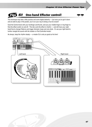 Page 47Chapter 13 Live Effector Power Tips
47
61One-hand Effector control!
This technique may take a little practice and some digital dexterity — but once you’ve got it down 
and are able to play in the pocket, you’re on your way to being a true DJ wizard!
Grab the Control knob with your foreﬁnger and thumb, and use your middle ﬁnger or ring ﬁnger to 
ﬂick the effect switch on and off.  This lets work the effect in rhythm — and still have your right 
hand free to change Patterns and trigger Activator loops and...