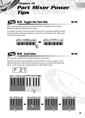 Page 4949
Chapter 14
Part Mixer Power 
Tips
63Toggle the Part Mix
Here’s a quick and really powerful way to break up the beat!  The Toggle key lets you switch 
between two opposite arrangements of the rhythm.  
For example, if the Bass is off and all the rest of the Parts are on, pressing the Toggle key instantly 
switches the Pattern so that only the Bass is on, and all the rest of the Parts are off.  What a great 
way to turn the sound around!
64Cool intro
Here’s a speciﬁc example to get you started arranging...