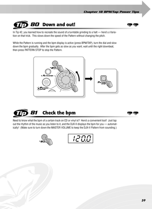 Page 59Chapter 18 BPM/Tap Power Tips
59
80Down and out!
In Tip 42, you learned how to recreate the sound of a turntable grinding to a halt — here’s a Varia-
tion on that trick.  This slows down the speed of the Pattern without changing the pitch.
While the Pattern is running and the bpm display is active (press BPM/TAP), turn the dial and slow 
down the bpm gradually.  After the bpm gets as slow as you want, wait until the right downbeat, 
then press PATTERN STOP to stop the Pattern.
81Check the bpm
Need to...