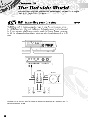 Page 6060
Chapter 19
The Outside World
Here are a couple of tips that get you started interfacing the DJX-II with external gear.  
Go for it, and get your sound out there!
82Expanding your DJ setup
The DJX-II can easily do double-duty as part of a larger DJ setup.  For example, you can connect 
the LINE OUT jacks to two of the inputs of a DJ mixer.  Hook up a turntable to the other channels of 
the DJ mixer, and you’ve got a full dance production setup to rival the pros!  This way you can play 
the DJX-II as...