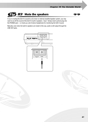 Page 61Chapter 19 The Outside World
61
83Mute the speakers
If you’re routing the DJX-II’s sound to a DJ mixer or external ampliﬁer/speaker system, you may 
want to cut off the sound of the DJX-II’s built-in speakers.  Easy!  Simply insert a phone plug into 
the PHONES jack — or hook up a set of stereo headphones for monitoring the DJX-II sound.
Naturally, even when the built-in speakers are muted in this way, audio is still output through the 
LINE OUT jacks. 