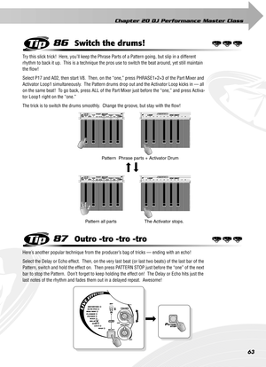 Page 63Chapter 20 DJ Performance Master Class
63
86Switch the drums!
Try this slick trick!  Here, you’ll keep the Phrase Parts of a Pattern going, but slip in a different 
rhythm to back it up.  This is a technique the pros use to switch the beat around, yet still maintain 
the ﬂow!
Select P17 and A02, then start V8.  Then, on the “one,” press PHRASE1+2+3 of the Part Mixer and 
Activator Loop1 simultaneously.  The Pattern drums drop out and the Activator Loop kicks in — all 
on the same beat!  To go back, press...