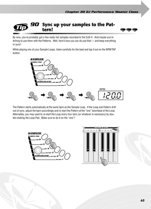 Page 65Chapter 20 DJ Performance Master Class
65
90Sync up your samples to the Pat-
tern!
By now, you’ve probably got a few really hot samples recorded to the DJX-II.  And maybe you’re 
itching to use them with the Patterns.  Well, here’s how you can do just that — and keep everything 
in sync!
While playing one of your Sample Loops, listen carefully for the beat and tap it out on the BPM/TAP 
button.
The Pattern starts automatically at the same bpm as the Sample Loop.  If the Loop and Pattern drift 
out of...